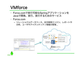 VMforce
•  Force.comで実行可能なSpringアプリケーションを
   Javaで開発、実行、実行するためのサービス
•  Force.com
  ‒  リレーショナルデータベース、全文検索エンジン、レポートや
     分析、ユーザやアイデンティティ情報の管理...
 