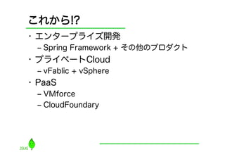 これから!?
•  エンタープライズ開発
  ‒  Spring Framework + その他のプロダクト
•  プライベートCloud
  ‒  vFablic + vSphere
•  PaaS
  ‒  VMforce
  ‒  CloudFoundary
 