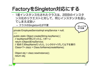 FactoryをSingleton対応にする
•  1度インスタンス化されたクラスは、2回目のインスタ
   ンス化のリクエストに対して、同じインスタンスを返し
   てしまえば良い
     ‒  クラスのSingleton化が不要                        はしょってる
                                                 ので注意	
private EmployeeServiceImpl empService = null;
・・・	
public static Object create(String keyName) {
 // keyNameが同じだったら、リターン	
 return (Object)EmpService;
 // 初めてのkeyNameだったら、シンクロナイズして以下を実行	
 Class<?> clazz = Class.forName(createName);

    Object obj = clazz.newInstance();
    return obj;
}

                                                      31
 