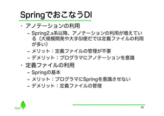 SpringでおこなうDI
•  アノテーションの利用
 ‒  Spring2.x系以降、アノテーションの利用が増えてい
    る（大規模開発や大手SI便だでは定義ファイルの利用
    が多い）
 ‒  メリット：定義ファイルの管理が不要
 ‒  デメリット：プログラマにアノテーションを意識
•  定義ファイルの利用
 ‒  Springの基本
 ‒  メリット：プログラマにSpringを意識させない
 ‒  デメリット：定義ファイルの管理



                               35
 