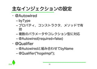 主なインジェクションの設定
•  @Autowired
  ‒  byType
  ‒  プロパティ，コンストラクタ，メソッドで有
     効
  ‒  複数のパラメータやコレクション型に対応
  ‒  @Autowired(required=false)
•  @Qualiﬁer
  ‒  @Autowiredと組み合わせてbyName
  ‒  @Qualiﬁer("hogeImpl");


                38
 