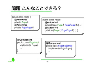 問題 こんなことできる？
public class Hoge {
  @Autowired                 public class Hoge {
  private Fuga f;              @Autowired
  @Autowired                   public Hoge(Fuga f, FugaFuga ff) {...}
  private FugaFuga ff;         @Autowired
                               public m(Fuga f, FugaFuga ff) {...}



     @Component
     public class FugaImpl      @Component
       implements Fuga {        public class FugaFugaImpl
       ...                        implements FugaFuga {
     }                            ...
                                }


                                 40
 