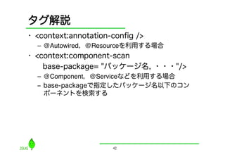 タグ解説
•  <context:annotation-conﬁg />
  –  @Autowired，@Resourceを利用する場合
•  <context:component-scan
  base-package= "パッケージ名, ・・・"/>
  –  @Component，@Serviceなどを利用する場合"
  ‒  base-packageで指定したパッケージ名以下のコン
     ポーネントを検索する




                      42
 