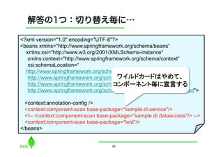 解答の1つ：切り替え毎に…

<?xml version="1.0" encoding="UTF-8"?>
<beans xmlns="http://www.springframework.org/schema/beans”
  xmlns:xsi="http://www.w3.org/2001/XMLSchema-instance"
   xmlns:context="http://www.springframework.org/schema/context”
   xsi:schemaLocation=“
  http://www.springframework.org/schema/beans
                                       ワイルドカードはやめて、
   http://www.springframework.org/schema/beans/spring-beans-3.0.xsd
                                      コンポーネント毎に宣言する	
   http://www.springframework.org/schema/context
   http://www.springframework.org/schema/context/spring-context-3.0.xsd">

  <context:annotation-config />
  <context:component-scan base-package="sample.di.service"/>
  <!-- <context:component-scan base-package="sample.di.dataaccess"/> -->
  <context:component-scan base-package="test"/>
</beans>


                                     46
 