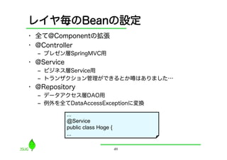 レイヤ毎のBeanの設定
•  全て@Componentの拡張
•  @Controller
  ‒  プレゼン層SpringMVC用
•  @Service
  ‒  ビジネス層Service用
  ‒  トランザクション管理ができるとか                    はありました…
•  @Repository
  ‒  データアクセス層DAO用
  ‒  例外を全てDataAccessExceptionに変換

              ...
              @Service
              public class Hoge {
              ...

                                    49
 