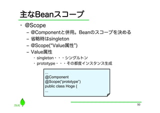 主なBeanスコープ
•  @Scope
  ‒  @Componentと併用。Beanのスコープを決める
  ‒  省略時はsingleton
  ‒  @Scope( Value属性 )
  ‒  Value属性
    •  singleton・・・シングルトン
    •  prototype・・・その都度インスタンス生成

        ...
        @Component
        @Scope(“prototype”)
        public class Hoge {
        ...


                                   50
 
