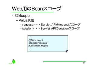 Web用のBeanスコープ
•  @Scope
  ‒  Value属性
    •  request・・・Servlet APIのrequestスコープ
    •  session・・・Servlet APIのsessionスコープ


        ...
        @Component
        @Scope(“session”)
        public class Hoge {
        ...




                                           51
 