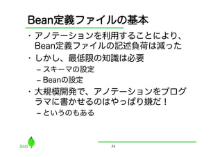 Bean定義ファイルの基本
•  アノテーションを利用することにより、
   Bean定義ファイルの記述負荷は減った
•  しかし、最低限の知識は必要
 ‒  スキーマの設定
 ‒  Beanの設定
•  大規模開発で、アノテーションをプログ
   ラマに書かせるのはやっぱり嫌だ！
 ‒  というのもある



              54
 
