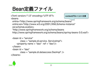 Bean定義ファイル
<?xml version="1.0" encoding="UTF-8"?>        contextがないことに注意
<beans
 xmlns="http://www.springframework.org/schema/beans"
 xmlns:xsi="http://www.w3.org/2001/XMLSchema-instance"
 xsi:schemaLocation=
 "http://www.springframework.org/schema/beans
 http://www.springframework.org/schema/beans/spring-beans-3.0.xsd">

 <bean id = "service"
        class = "sample.di.service. ServiceImpl">
     <property name = "dao" ref = "dao"/>
 </bean>
 <bean id = "dao"
        class = "sample.di.dataaccess.DaoImpl" />
</beans>



                                    55
 