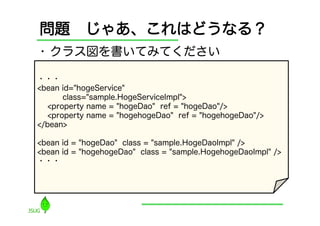 問題 じゃあ、これはどうなる？
•  クラス図を書いてみてください

・・・
<bean id="hogeService"
       class="sample.HogeServiceImpl">
   <property name = "hogeDao" ref = "hogeDao"/>
   <property name = "hogehogeDao" ref = "hogehogeDao"/>
</bean>

<bean id = "hogeDao" class = "sample.HogeDaoImpl" />
<bean id = "hogehogeDao" class = "sample.HogehogeDaoImpl" />
・・・
 
