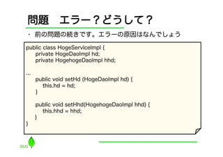 問題 エラー？どうして？
•  前の問題の続きです。エラーの原因はなんでしょう

public class HogeServiceImpl {
   private HogeDaoImpl hd;
   private HogehogeDaoImpl hhd;

...
      public void setHd (HogeDaoImpl hd) {
        this.hd = hd;
      }

      public void setHhd(HogehogeDaoImpl hhd) {
        this.hhd = hhd;
      }
}
 