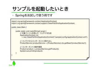 サンプルを起動したいとき
    •  Springをお試しで使う例です
import org.springframework.context.ApplicationContext;
import org.springframework.context.support.ClassPathXmlApplicationContext;

public class Main {

     public static void main(String[] args) {
          // 定義ファイルを読んで、コンテナを生成
          ApplicationContext ctx
             = new ClassPathXmlApplicationContext("/sample/conﬁg/applicationContext.xml");

          // コンテナからコンポーネントの取り出し
          ProductService productService = (ProductService) ctx.getBean("productService");

          // コンポーネントの動作確認
          Product product = productService.getProduct();
          System.out.println(product);
     }
}
 