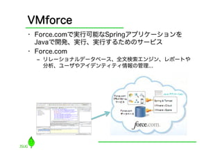 VMforce
•  Force.comで実行可能なSpringアプリケーションを
   Javaで開発、実行、実行するためのサービス
•  Force.com
  ‒  リレーショナルデータベース、全文検索エンジン、レポートや
     分析...