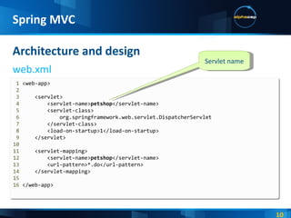 Architecture and design web.xml Spring MVC 1  <web-app> 2 3   <servlet> 4   <servlet-name> petshop </servlet-name> 5   <servlet-class> 6   org.springframework.web.servlet.DispatcherServlet 7   </servlet-class> 8   <load-on-startup>1</load-on-startup> 9   </servlet> 10 11   <servlet-mapping> 12   <servlet-name> petshop </servlet-name> 13   <url-pattern>*.do</url-pattern> 14   </servlet-mapping> 15   16  </web-app> Servlet name 