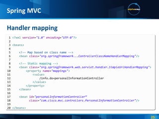 Handler mapping Spring MVC 1  <? xml  version = "1.0"  encoding = "UTF-8" ?> 2   3  < beans > 4   5   <!-- Map based on class name --> 6   < bean  class = "org.springframework...ControllerClassNameHandlerMapping" /> 7   8   <!-- Static mapping --> 9   < bean  class = "org.springframework.web.servlet.handler.SimpleUrlHandlerMapping" > 10   < property  name = "mappings" > 11   < value > 12   /info.do=personalInformationController 13   </ value > 14   </ property > 15   </ bean > 16   17   < bean  id = "personalInformationController“ 18   class = "com.cisco.mvc.controllers.PersonalInformationController" /> 19   20  </ beans > 