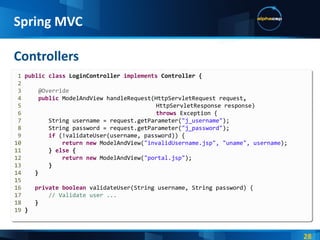 Controllers Spring MVC 1  public   class  LoginController  implements  Controller { 2 3  @Override 4   public   ModelAndView   handleRequest(HttpServletRequest   request , 5     HttpServletResponse response) 6   throws   Exception   { 7   String username = request.getParameter( "j_username" ); 8   String password = request.getParameter( "j_password" ); 9   if   (!validateUser(username, password)) { 10   return   new   ModelAndView( "invalidUsername.jsp", "uname", username ); 11   }   else  { 12   return   new   ModelAndView( "portal.jsp" ); 13   } 14   } 15 16   private   boolean   validateUser(String username, String password) { 17   // Validate user ... 18   } 19  } 