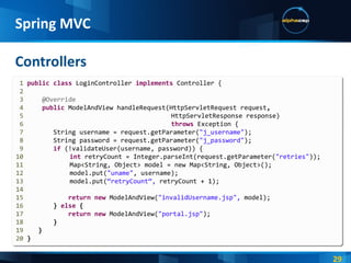 Controllers Spring MVC 1  public   class   LoginController   implements   Controller { 2 3  @Override 4   public   ModelAndView   handleRequest(HttpServletRequest   request , 5     HttpServletResponse response) 6   throws   Exception   { 7   String username = request.getParameter( "j_username" ); 8   String password = request.getParameter( "j_password" ); 9   if   (!validateUser(username, password)) { 10   int  retryCount = Integer.parseInt(request.getParameter( "retries" )); 11   Map<String, Object> model = new Map<String, Object>(); 12   model.put( "uname" , username); 13   model.put( “retryCount“,  retryCount + 1); 14 15   return   new   ModelAndView( "invalidUsername.jsp",  model); 16   }   else  { 17   return   new   ModelAndView( "portal.jsp" ); 18   } 19   } 20  } 