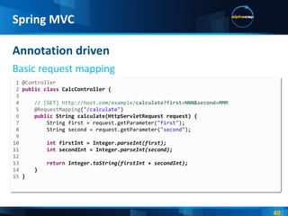 Annotation driven Basic request mapping Spring MVC 1 @Controller 2  public   class  CalcController { 3  4  // [GET] http://host.com/example/ calculate?first=NNN&second=MMM 5  @RequestMapping ( "/calculate" ) 6  public  String calculate(HttpServletRequest request) { 7  String first = request.getParameter( "first" ); 8  String second = request.getParameter( "second" ); 9  10  int  firstInt = Integer. parseInt(first); 11  int  secondInt = Integer. parseInt(second); 12  13  return  Integer. toString(firstInt + secondInt); 14  } 15  } 