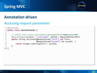 Annotation driven Accessing request parameters Spring MVC 1 @Controller 2  public   class  CalcController { 3  4  // [POST] http://host.com/example/ calculate?first=NNN&second=MMM 5  @RequestMapping (value =  "/calculate",  method = RequestMethod.POST) 6  public   String calculate(@RequestParam( "first" )  int  first, 7   @RequestParam( “second" )  int  second)  { 8  return   Integer. toString(first + second); 9  } 10  } 