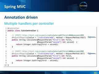 Annotation driven Multiple handlers per controller Spring MVC 1 @Controller 2  public   class  CalcController { 3  4  // [POST] http://host.com/example/ calculate/add?first=NNN&second=MMM 5  @RequestMapping (value =  "/calculate/add",  method = RequestMethod.POST) 6  public   String calculate(@RequestParam( "first" )  int  first, 7   @RequestParam( “second" )  int  second)  { 8  return   Integer. toString(first + second); 9  } 4  // [POST] http://host.com/example/ calculate/sub?first=NNN&second=MMM 5  @RequestMapping (value =  "/calculate/sub",  method = RequestMethod.GET) 6  public   String calculate(@RequestParam( "first" )  int  first, 7   @RequestParam( “second" )  int  second)  { 8  return   Integer. toString(first - second); 9  } 10  } 