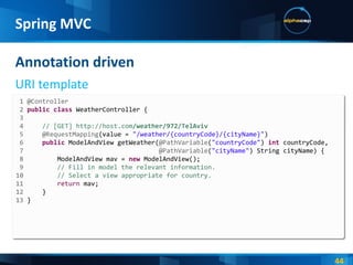Annotation driven URI template Spring MVC 1 @Controller 2  public   class  WeatherController { 3 4  // [GET] http://host.com /weather/972/TelAviv 5  @RequestMapping (value =  "/weather/{countryCode}/{cityName}" ) 6  public  ModelAndView getWeather( @PathVariable ( "countryCode" )  int  countryCode, 7  @PathVariable ( "cityName" ) String cityName) { 8  ModelAndView mav =  new  ModelAndView(); 9  // Fill in model the relevant information. 10  // Select a view appropriate for country. 11  return  mav; 12  } 13  } 