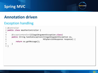 Annotation driven Exception handling Spring MVC 1 @Controller 2  public   class  WeatherController { 3 4  @ExceptionHandler (IllegalArgumentException. class ) 5  public  String handleException(IllegalArgumentException ex, 6   HttpServletResponse response) { 7  return  ex.getMessage(); 8  } 9  } 