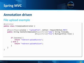 Annotation driven File upload example Spring MVC @Controller public   class  FileUploadController { @RequestMapping (value =  "/uploadFile" , method = RequestMethod. POST ) public  String handleFormUpload( @RequestParam ( "name" ) String filename, @RequestParam ( "file" ) MultipartFile file) { if  (success) { return   "redirect:uploadSuccess" ; }  else  { return   "redirect:uploadFailure" ; } } } 
