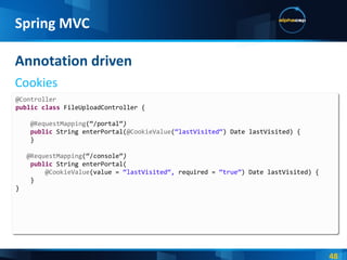 Annotation driven Cookies Spring MVC @Controller public   class  FileUploadController { @RequestMapping (“/portal” ) public  String enterPortal( @CookieValue ( “lastVisited“ ) Date lastVisited) { } @RequestMapping (“/console” ) public  String enterPortal( @CookieValue (value =  “lastVisited“,  required =  “true” ) Date lastVisited) { } } 
