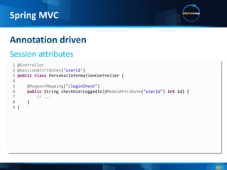 Annotation driven Session attributes Spring MVC 1 @Controller 2 @SessionAttributes ( "userid" ) 3  public   class  PersonalInformationController { 4  5  @RequestMapping ( "/loginCheck" ) 6  public  String checkUserLoggedIn( @ModelAttribute ( "userid" )  int  id)   { 7  // ... 8  } 9  } 