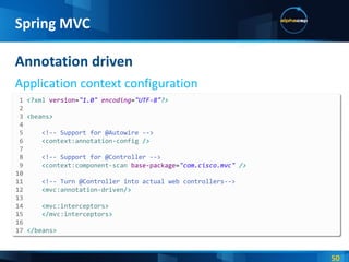 Annotation driven Application context configuration Spring MVC 1  <? xml  version = "1.0"  encoding = "UTF-8" ?> 2  3  < beans > 4  5  <!-- Support for @Autowire --> 6  < context:annotation-config  /> 7  8  <!-- Support for @Controller --> 9  < context:component-scan  base-package = "com.cisco.mvc"  /> 10  11  <!-- Turn @Controller into actual web controllers--> 12  < mvc:annotation-driven /> 13  14  < mvc:interceptors > 15  </ mvc:interceptors > 16  17  </ beans > 