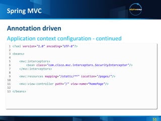 Annotation driven Application context configuration - continued Spring MVC 1  <? xml  version = "1.0"  encoding = "UTF-8" ?> 2  3  < beans > 4  5  < mvc:interceptors > 6  < bean  class = "com.cisco.mvc.interceptors.SecurityInterceptor" /> 7  </ mvc:interceptors > 8  9  < mvc:resources  mapping = "/static/**"  location = "/pages/" /> 10 11   < mvc:view-controller  path = "/"  view-name = “homePage" /> 12  13  </ beans > 