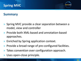 Spring MVC provide a clear separation between a model, view and controller Provide both XML-based and annotation-based approaches. Enriched by Spring application context. Provide a broad range of pre-configured facilities. Takes convention over configuration approach. Uses open-close principle. Summary Spring MVC 