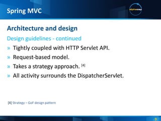 Tightly coupled with HTTP Servlet API. Request-based model. Takes a strategy approach.  [4] All activity surrounds the DispatcherServlet. Architecture and design Design guidelines - continued Spring MVC [4]  Strategy – GoF design pattern 