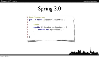 Spring 3.0
                       1 @Configuration
                       2 public class ApplicationConfig {
                       3
                       4     @Bean
                       5     public MyService myService() {
                       6         return new MyService();
                       7     }
                       8
                       9 }




                                                              16
samedi 21 avril 2012
 