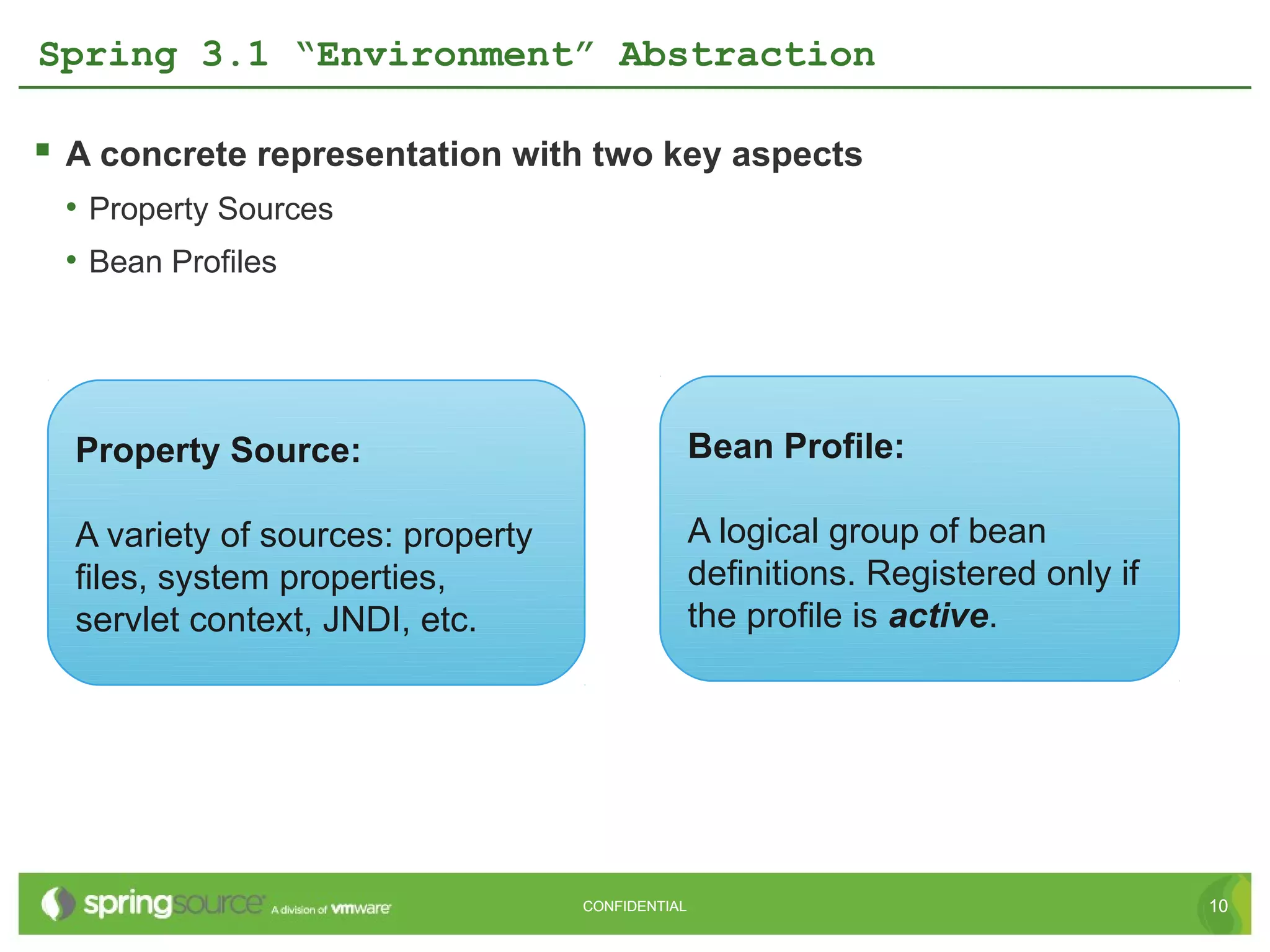 Spring 3.1 “Environment” Abstraction

 A concrete representation with two key aspects
 • Property Sources
 • Bean Profiles




  Property Source:                                Bean Profile:

  A variety of sources: property                  A logical group of bean
  files, system properties,                       definitions. Registered only if
  servlet context, JNDI, etc.                     the profile is active.




                                   CONFIDENTIAL                                     10
 