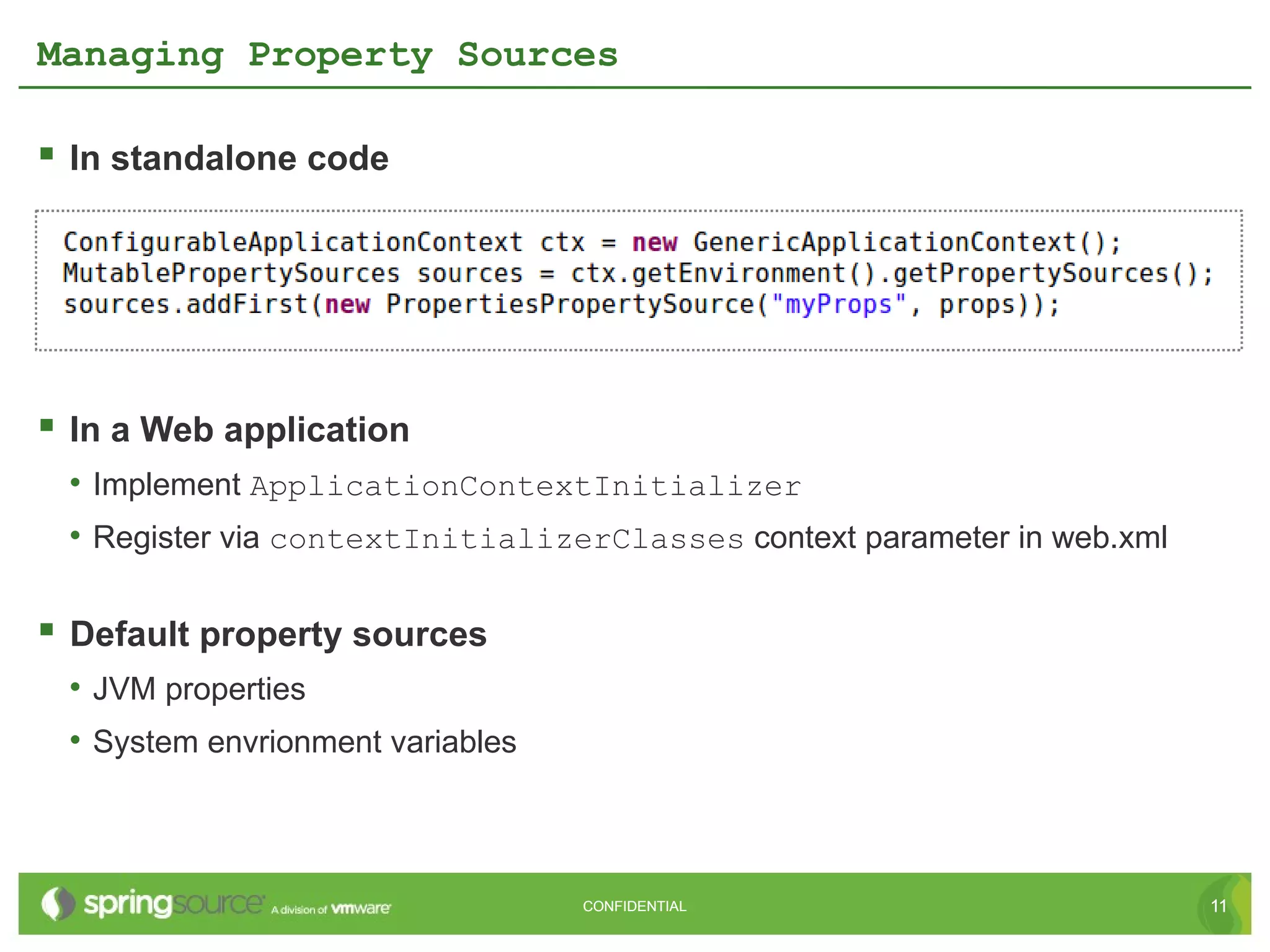 Managing Property Sources

 In standalone code




 In a Web application
 • Implement ApplicationContextInitializer
 • Register via contextInitializerClasses context parameter in web.xml

 Default property sources
 • JVM properties
 • System envrionment variables



                                  CONFIDENTIAL                           11
 