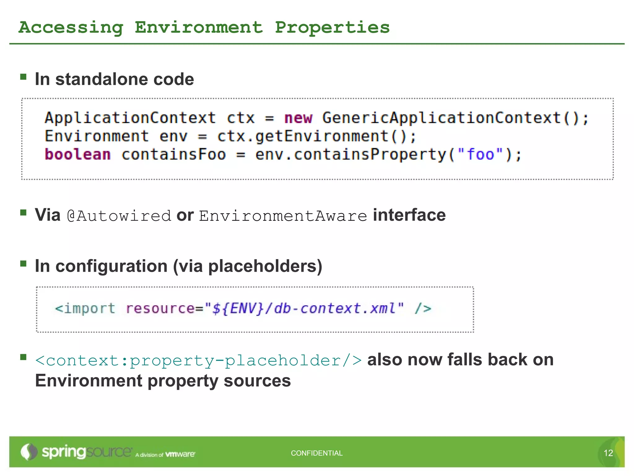 Accessing Environment Properties

 In standalone code




 Via @Autowired or EnvironmentAware interface

 In configuration (via placeholders)



 <context:property-placeholder/> also now falls back on
 Environment property sources


                                 CONFIDENTIAL              12
 