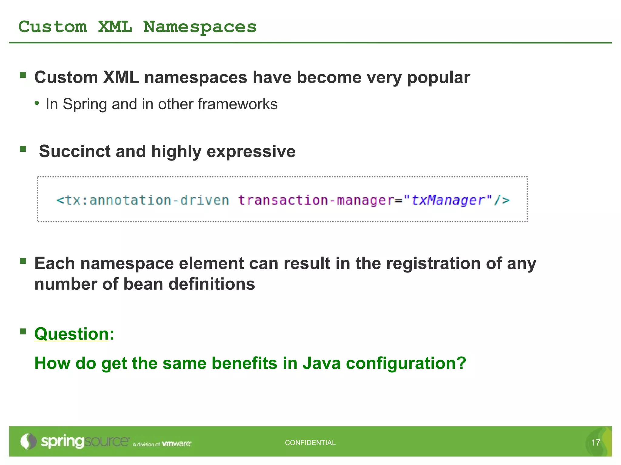 Custom XML Namespaces

 Custom XML namespaces have become very popular
 • In Spring and in other frameworks

 Succinct and highly expressive




 Each namespace element can result in the registration of any
 number of bean definitions

 Question:
 How do get the same benefits in Java configuration?



                                       CONFIDENTIAL              17
 