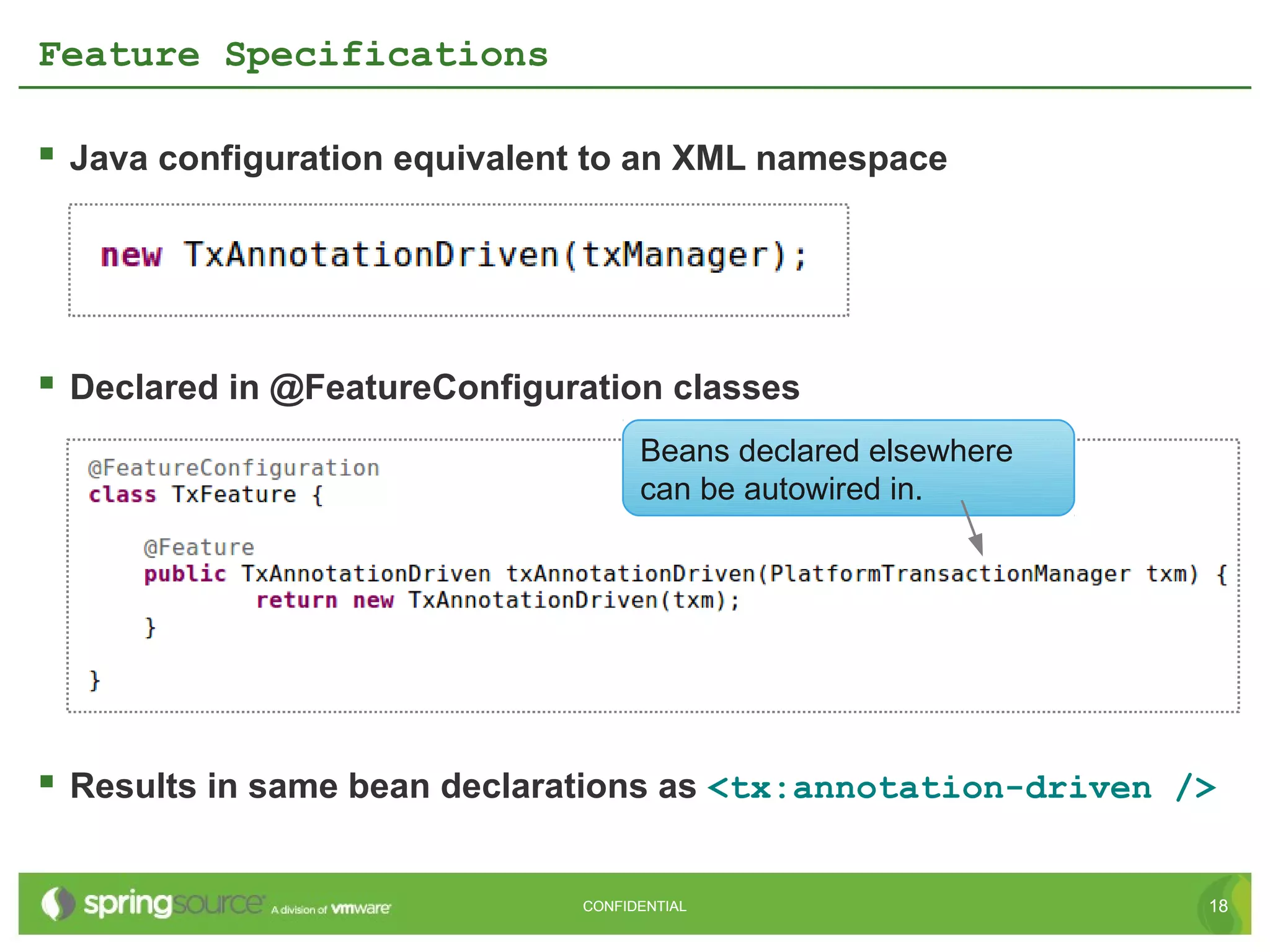 Feature Specifications

 Java configuration equivalent to an XML namespace




 Declared in @FeatureConfiguration classes
                                    Beans declared elsewhere
                                    can be autowired in.




 Results in same bean declarations as <tx:annotation-driven />

                              CONFIDENTIAL                     18
 
