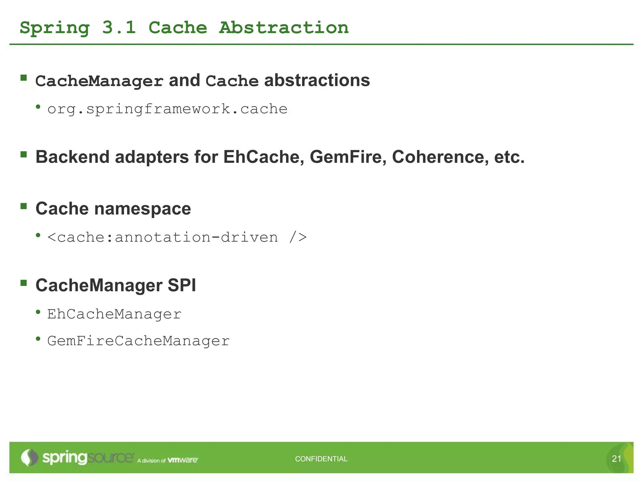 Spring 3.1 Cache Abstraction

 CacheManager and Cache abstractions
 • org.springframework.cache

 Backend adapters for EhCache, GemFire, Coherence, etc.

 Cache namespace
 • <cache:annotation-driven />

 CacheManager SPI
 • EhCacheManager
 • GemFireCacheManager




                               CONFIDENTIAL                21
 
