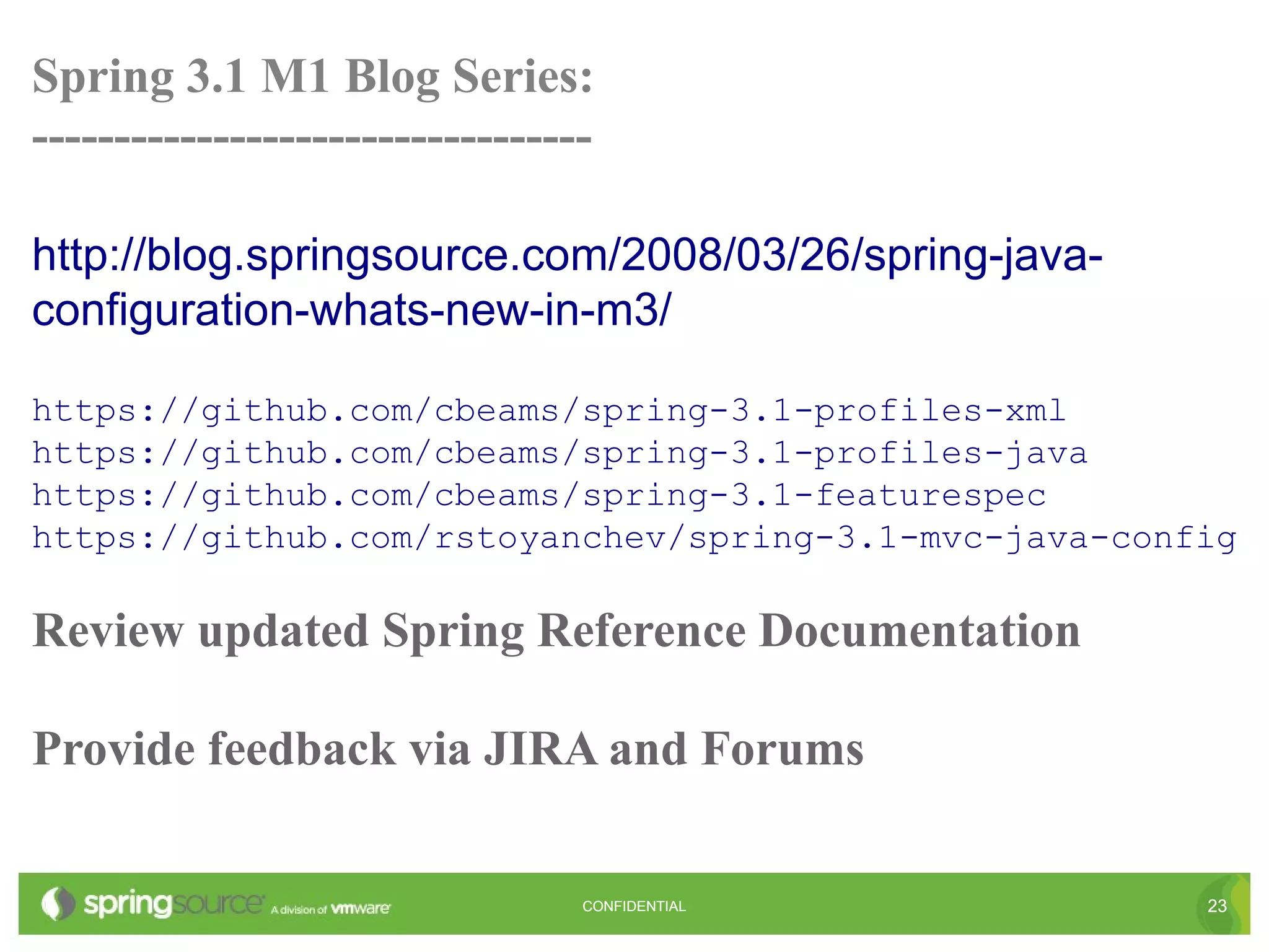 Spring 3.1 M1 Blog Series:
----------------------------------

http://blog.springsource.com/2008/03/26/spring-java-
configuration-whats-new-in-m3/

https://github.com/cbeams/spring-3.1-profiles-xml
https://github.com/cbeams/spring-3.1-profiles-java
https://github.com/cbeams/spring-3.1-featurespec
https://github.com/rstoyanchev/spring-3.1-mvc-java-config

Review updated Spring Reference Documentation

Provide feedback via JIRA and Forums

                                 CONFIDENTIAL          23
 