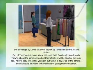 She also stops by Komei’s Klothes to pick up some new outfits for the
triplets.
Part of The Plan is to have, Abby, Lilly, and Faith Goodie all close friends.
They’re about the same age and all their children will be roughly the same
age. Abby’s baby will a little younger, but within a day or so of the others. I
think it would be sweet to have clique of young married women.

 