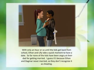 With only an hour or so until the kids get back from
school, Ethan and Lilly take a quick moment to have a
date. So far none of the kids have been angry at their
dad for getting married. I guess it’s because Ethan
and Dagmar never married, so they don’t recognize it
as cheating.

 
