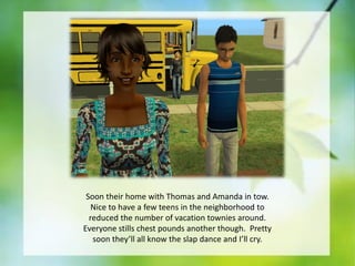 Soon their home with Thomas and Amanda in tow.
Nice to have a few teens in the neighborhood to
reduced the number of vacation townies around.
Everyone stills chest pounds another though. Pretty
soon they’ll all know the slap dance and I’ll cry.

 
