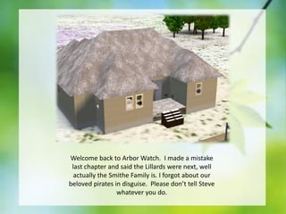 Welcome back to Arbor Watch. I made a mistake
last chapter and said the Lillards were next, well
actually the Smithe Family is. I forgot about our
beloved pirates in disguise. Please don’t tell Steve
whatever you do.

 