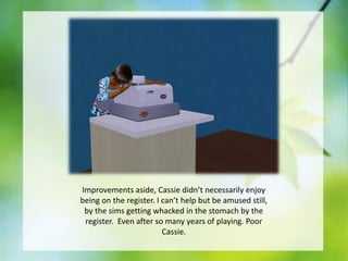 Improvements aside, Cassie didn’t necessarily enjoy
being on the register. I can’t help but be amused still,
by the sims getting whacked in the stomach by the
register. Even after so many years of playing. Poor
Cassie.

 