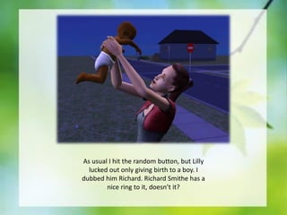 As usual I hit the random button, but Lilly
lucked out only giving birth to a boy. I
dubbed him Richard. Richard Smithe has a
nice ring to it, doesn’t it?

 