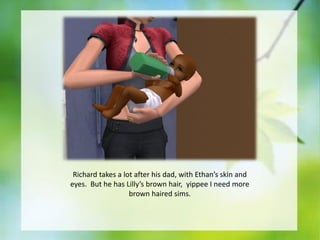 Richard takes a lot after his dad, with Ethan’s skin and
eyes. But he has Lilly’s brown hair, yippee I need more
brown haired sims.

 
