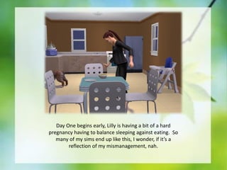 Day One begins early, Lilly is having a bit of a hard
pregnancy having to balance sleeping against eating. So
many of my sims end up like this, I wonder, if it’s a
reflection of my mismanagement, nah.

 