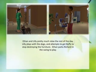 Ethan and Lilly pretty much relax the rest of the day.
Lilly plays with the dogs, and attempts to get Buffy to
stop destroying the furniture. Ethan parks Richard in
the swing to play.

 